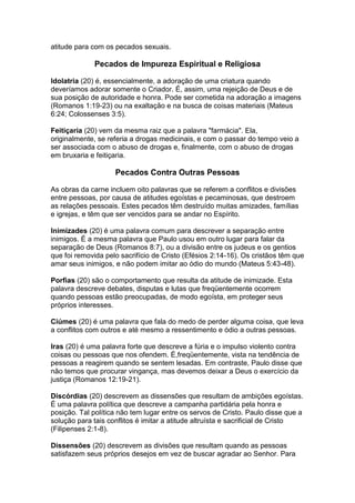 atitude para com os pecados sexuais.

              Pecados de Impureza Espiritual e Religiosa

Idolatria (20) é, essencialmente, a adoração de uma criatura quando
deveríamos adorar somente o Criador. É, assim, uma rejeição de Deus e de
sua posição de autoridade e honra. Pode ser cometida na adoração a imagens
(Romanos 1:19-23) ou na exaltação e na busca de coisas materiais (Mateus
6:24; Colossenses 3:5).

Feitiçaria (20) vem da mesma raiz que a palavra "farmácia". Ela,
originalmente, se referia a drogas medicinais, e com o passar do tempo veio a
ser associada com o abuso de drogas e, finalmente, com o abuso de drogas
em bruxaria e feitiçaria.

                    Pecados Contra Outras Pessoas

As obras da carne incluem oito palavras que se referem a conflitos e divisões
entre pessoas, por causa de atitudes egoístas e pecaminosas, que destroem
as relações pessoais. Estes pecados têm destruído muitas amizades, famílias
e igrejas, e têm que ser vencidos para se andar no Espírito.

Inimizades (20) é uma palavra comum para descrever a separação entre
inimigos. É a mesma palavra que Paulo usou em outro lugar para falar da
separação de Deus (Romanos 8:7), ou a divisão entre os judeus e os gentios
que foi removida pelo sacrifício de Cristo (Efésios 2:14-16). Os cristãos têm que
amar seus inimigos, e não podem imitar ao ódio do mundo (Mateus 5:43-48).

Porfias (20) são o comportamento que resulta da atitude de inimizade. Esta
palavra descreve debates, disputas e lutas que freqüentemente ocorrem
quando pessoas estão preocupadas, de modo egoísta, em proteger seus
próprios interesses.

Ciúmes (20) é uma palavra que fala do medo de perder alguma coisa, que leva
a conflitos com outros e até mesmo a ressentimento e ódio a outras pessoas.

Iras (20) é uma palavra forte que descreve a fúria e o impulso violento contra
coisas ou pessoas que nos ofendem. É,freqüentemente, vista na tendência de
pessoas a reagirem quando se sentem lesadas. Em contraste, Paulo disse que
não temos que procurar vingança, mas devemos deixar a Deus o exercício da
justiça (Romanos 12:19-21).

Discórdias (20) descrevem as dissensões que resultam de ambições egoístas.
É uma palavra política que descreve a campanha partidária pela honra e
posição. Tal política não tem lugar entre os servos de Cristo. Paulo disse que a
solução para tais conflitos é imitar a atitude altruísta e sacrificial de Cristo
(Filipenses 2:1-8).

Dissensões (20) descrevem as divisões que resultam quando as pessoas
satisfazem seus próprios desejos em vez de buscar agradar ao Senhor. Para
 
