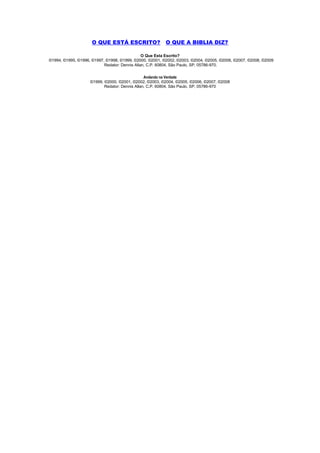 O QUE ESTÁ ESCRITO?                 O QUE A BIBLIA DIZ?

                                               O Que Esta Escrito?
©1994, ©1995, ©1996, ©1997, ©1998, ©1999, ©2000, ©2001, ©2002, ©2003, ©2004, ©2005, ©2006, ©2007, ©2008, ©2009
                           Redator: Dennis Allan, C.P. 60804, São Paulo, SP, 05786-970.

                                                Andando na Verdade
                    ©1999, ©2000, ©2001, ©2002, ©2003, ©2004, ©2005, ©2006, ©2007, ©2008
                           Redator: Dennis Allan, C.P. 60804, São Paulo, SP, 05786-970
 
