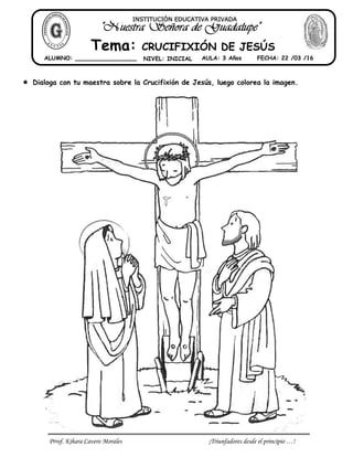 Prrof. Kihara Cavero Morales ¡Triunfadores desde el principio …!
 Dialoga con tu maestra sobre la Crucifixión de Jesús, luego colorea la imagen.
ALUMNO: _________________ NIVEL: INICIAL AULA: 3 Años FECHA: 22 /03 /16
INSTITUCIÓN EDUCATIVA PRIVADA
Tema: CRUCIFIXIÓN DE JESÚS
 