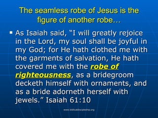 The seamless robe of Jesus is the figure of another robe… As Isaiah said, “I will greatly rejoice in the Lord, my soul shall be joyful in my God; for He hath clothed me with the garments of salvation, He hath covered me with the  robe of righteousness , as a bridegroom decketh himself with ornaments, and as a bride adorneth herself with jewels.” Isaiah 61:10 