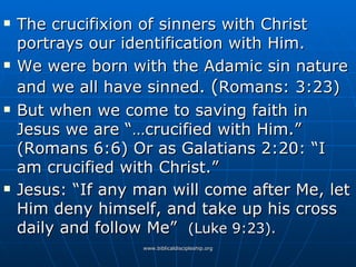 The crucifixion of sinners with Christ portrays our identification with Him. We were born with the Adamic sin nature and we all have sinned.  ( Romans: 3:23) But when we come to saving faith in Jesus we are “…crucified with Him.” (Romans 6:6) Or as Galatians 2:20: “I am crucified with Christ.” Jesus: “If any man will come after Me, let Him deny himself, and take up his cross daily and follow Me”  (Luke 9:23). 