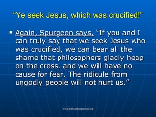 “ Ye seek Jesus, which was crucified!” Again, Spurgeon says,  “If you and I can truly say that we seek Jesus who was crucified, we can bear all the shame that philosophers gladly heap on the cross, and we will have no cause for fear. The ridicule from ungodly people will not hurt us.” 
