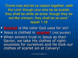 “ Come now and let us reason together, saith the Lord; though your sins be as scarlet, they shall be white as snow; though they be red like crimson, they shall be as wool.” Isaiah 1:18 Scarlet  is the color God uses for sin! Jesus is clothed in  scarlet !  (not purple) When sinners trust in Jesus as their Savior, we take His clothes of right- eousness for ourselves and He took our clothes of scarlet sin at Calvary! 