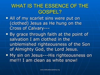 WHAT IS THE ESSENCE OF THE GOSPEL? All of my scarlet sins were put on (clothed) Jesus as He hung on the Cross of Calvary---  By grace through faith at the point of salvation I am clothed in the unblemished righteousness of the Son of Almighty God, the Lord Jesus. My sin on Jesus---His righteousness on me!!! I am clean as white snow! 