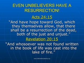 EVEN UNBELIEVERS HAVE A RESURRECTION! Acts 24:15 “And have hope toward God, which they themselves allow, that there shall be a resurrection of the dead, both of the just and unjust.” Revelation 20:15 “And whosoever was not found written in the book of life was cast into the lake of fire.” 