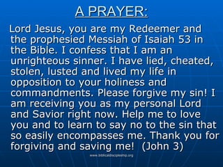 A PRAYER: Lord Jesus, you are my Redeemer and the prophesied Messiah of Isaiah 53 in the Bible. I confess that I am an unrighteous sinner. I have lied, cheated, stolen, lusted and lived my life in opposition to your holiness and commandments. Please forgive my sin! I am receiving you as my personal Lord and Savior right now. Help me to love you and to learn to say no to the sin that so easily encompasses me. Thank you for forgiving and saving me!  (John 3) 