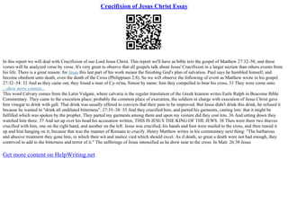 Crucifixion of Jesus Christ Essay
In this report we will deal with Crucifixion of our Lord Jesus Christ. This report we'll have as bible text the gospel of Matthew 27:32–50, and these
verses will be analyzed verse by verse. It's very great to observe that all gospels talk about Jesus' Crucifixion in a larger section than others events from
his life. There is a great reason: for Jesus this last part of his work means the finishing God's plan of salvation. Paul says he humbled himself, and
become obedient unto death, even the death of the Cross (Philippians 2:8). So we will observe the following of event as Matthew wrote in his gospel.
27:32–34: 32 And as they came out, they found a man of Cy–re'na, Simon by name: him they compelled to bear his cross, 33 They were come unto
...show more content...
This word Calvary comes from the Latin Vulgate, where calvaria is the regular translation of the Greek kranion writes Earle Ralph in Beacome Bible
Commentary. They came to the execution place; probably the common place of execution, the soldiers in charge with execution of Jesus Christ gave
him vinegar to drink with gall. That drink was usually offered to convicts that their pain to be improved. But Jesus didn't drink this drink, he refused it
because he wanted to "drink all undiluted bitterness". 27:35–38: 35 And they crucified him, and parted his garments, casting lots: that it might be
fulfilled which was spoken by the prophet, They parted my garments among them and upon my vesture did they cost lots. 36 And sitting down they
watched him there. 37 And set up over his head his accusation written, THIS IS JESUS THE KING OF THE JEWS. 38 Then were there two thieves
crucified with him, one on the right hand, and another on the left. Jesus was crucified, his hands and foot were mailed to the cross, and then reared it
up and him hanging on it; because that was the manner of Romans to crucify. Henry Matthew writes in his commentary next thing: "The barbarous
and abusive treatment they gone him, in which their wit and malice vied which should excel. As if death, so great a death were not bad enough, they
contrived to add to the bitterness and terror of it." The sufferings of Jesus intensified as he drew near to the cross. In Matt. 26:38 Jesus
Get more content on HelpWriting.net
 