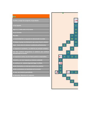 Crucigrama
       Vas Bien, escoge otra pregunta, la que desees                                           ↓14

       Lo has logrado                                                                           C
       Sigue así, el éxito esta en tus manos                                                   O
       Eso es Correcto                                                                         N
       Muy Bien                                                                            y    T
       La autenticidad de tu respuesta ha demostrado la verdad                             W   R
       El trabajo en grupo nos demuestra que vamos hacia la victoria                  A        O
       Super , hasta ahora lo estamos cumpliendo perfectamente.                   R             L
       La respuesta es excelente y es señal de una amistad verdadera.        E             O
       Qué Dios continue otorgandonos la sabiduría para continuar
       descubriendo lo correcto.
                                                                                      P

       La respuesta es cierta, los de al lado quedaron sorprendidos         9→ P      L    A    C
       Fantastico, con esta respuesta ya estamos acabando                    Y
       De continuar así , estamos logrando llegar a la Meta                 ↓15
       Genial, Muchachos, se nota que estamos muy atentos                   U
       Donde continuemos así estariamos en lo correcto                       S
       Se nota, que estamos aprendiendo                                 2   B         7→   F   O
       De Maravilla, Obtuvimos la respuesta                                       L
                                                                                      U
                                                                                           R
                                                                                               A
 