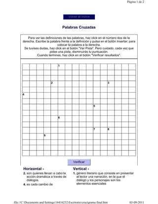 Página 1 de 2



                                          Volver al índice


                                      Palabras Cruzadas

          Para ver las definiciones de las palabras, haz click en el número dos de la
      derecha. Escribe la palabra frente a la definición y pulsa en el botón Insertar; para
                                colocar la palabra a la derecha.
       Se tuvises dudas, haz click en el botón "Ver Pista". Pero cuidado, cada vez que
                          pidas una pista, disminuirás tu puntuación.
                Cuando termines, haz click en el botón "Verificar resultados".


                                  1




                            2                                           3



      4



                                                             5



                                  6



                                                             7          8

                       9




                                              Verificar

       Horizontal -                           Vertical -
       2. son quienes llevan a cabo la        1. género literario que consiste en presentar
          acción dramática a través de           al lector una narración, en la que el
          diálogos.                              diálogo y los personajes son los
       4. es cada cambio de                      elementos esenciales




file://C:Documents and Settings16416232Escritoriocrucigrama final.htm              03-09-2011
 