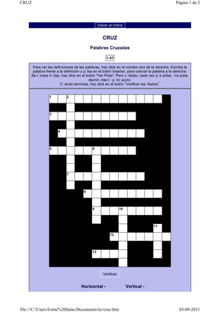 CRUZ                                                                                             Página 1 de 2




                                                 Volver al índice


                                                    CRUZ
                                           Palabras Cruzadas

                                                      1:41

       Para ver las definiciones de las palabras, haz click en el número dos de la derecha. Escribe la
       palabra frente a la definición y pulsa en el botón Insertar; para colocar la palabra a la derecha.
      Se tuvises dudas, haz click en el botón "Ver Pista". Pero cuidado, cada vez que pidas una pista,
                                           disminuirás tu puntuación.
                        Cuando termines, haz click en el botón "Verificar resultados".


                 1          2




                 3




                      4




                 5                          6




                            7




                                       8




                                            9                   10




                                                                                   11

                                                         12




                                            13




                                                    Verificar


                                     Horizontal -                    Vertical -




file:///C:/Users/Ivette%20Salas/Documents/tic/cruz.htm                                             03-09-2011
 