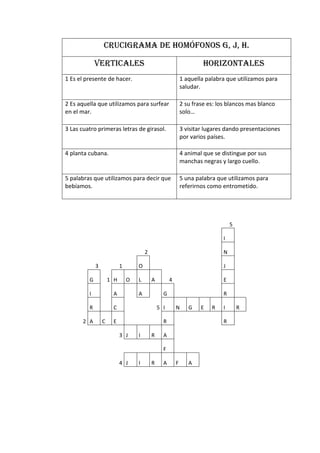CRUCIGRAMA DE HOMÓFONOS G, J, H.

             VERTICALES                                               HORIZONTALES
1 Es el presente de hacer.                                   1 aquella palabra que utilizamos para
                                                             saludar.

2 Es aquella que utilizamos para surfear                     2 su frase es: los blancos mas blanco
en el mar.                                                   solo…

3 Las cuatro primeras letras de girasol.                     3 visitar lugares dando presentaciones
                                                             por varios países.

4 planta cubana.                                             4 animal que se distingue por sus
                                                             manchas negras y largo cuello.

5 palabras que utilizamos para decir que                     5 una palabra que utilizamos para
bebíamos.                                                    referirnos como entrometido.




                                                                                  5

                                                                              I

                                       2                                      N

             3             1       O                                          J

         G           1 H       O   L       A         4                        E

         I            A            A             G                            R

         R            C                        5 I       N      G    E   R    I       R

       2 A       C    E                          R                            R

                           3 J     I       R     A

                                                 F

                           4 J     I       R     A       F      A
 