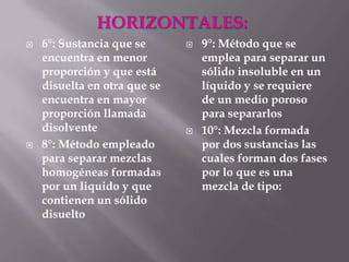 HORIZONTALES:
   6°: Sustancia que se         9°: Método que se
    encuentra en menor            emplea para separar un
    proporción y que está         sólido insoluble en un
    disuelta en otra que se       líquido y se requiere
    encuentra en mayor            de un medio poroso
    proporción llamada            para separarlos
    disolvente                   10°: Mezcla formada
   8°: Método empleado           por dos sustancias las
    para separar mezclas          cuales forman dos fases
    homogéneas formadas           por lo que es una
    por un liquido y que          mezcla de tipo:
    contienen un sólido
    disuelto
 