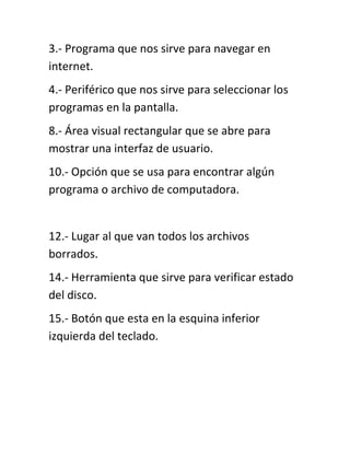 3.- Programa que nos sirve para navegar en
internet.
4.- Periférico que nos sirve para seleccionar los
programas en la pantalla.
8.- Área visual rectangular que se abre para
mostrar una interfaz de usuario.
10.- Opción que se usa para encontrar algún
programa o archivo de computadora.


12.- Lugar al que van todos los archivos
borrados.
14.- Herramienta que sirve para verificar estado
del disco.
15.- Botón que esta en la esquina inferior
izquierda del teclado.
 