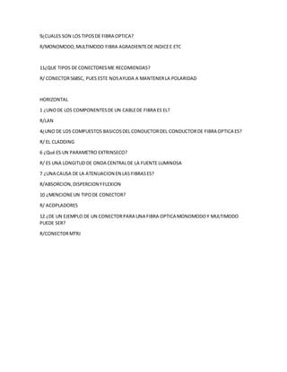 9¿CUALES SON LOS TIPOSDE FIBRA OPTICA?
R/MONOMODO,MULTIMODO FIBRA AGRADIENTEDE INDICEE ETC
11¿QUE TIPOS DE CONECTORESME RECOMIENDAS?
R/ CONECTOR568SC, PUES ESTE NOSAYUDA A MANTENERLA POLARIDAD
HORIZONTAL
1 ¿UNODE LOS COMPONENTESDE UN CABLEDE FIBRA ES EL?
R/LAN
4¿UNO DE LOS COMPUESTOS BASICOSDEL CONDUCTORDEL CONDUCTORDE FIBRA OPTICA ES?
R/ EL CLADDING
6 ¿Qué ES UN PARAMETRO EXTRINSECO?
R/ ES UNA LONGITUD DE ONDA CENTRALDE LA FUENTE LUMINOSA
7 ¿UNA CAUSA DE LA ATENUACION EN LAS FIBRASES?
R/ABSORCION,DISPERCIONYFLEXION
10 ¿MENCIONEUN TIPODE CONECTOR?
R/ ACOPLADORES
12 ¿DE UN EJEMPLO DE UN CONECTORPARA UNA FIBRA OPTICA MONOMODOY MULTIMODO
PUEDE SER?
R/CONECTORMTRJ
 