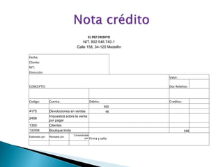 EL PEZ CREDITO
NIT. 892.546.740-1
Calle 158, 34-120 Medellín
Fecha:
Cliente:
NIT:
Dirección:
CONCEPTO:
Valor:
Doc Relativo:
Codigo: Cuenta: Débito: Creditos:
300
4175 Devoluciones en ventas 48
2408
Impuestos sobre la venta
por pagar
1305 Clientes
130558 Boutique linda 348
Elaborado por: Revisado por:
Conravilizado
por: Firma y sello
 