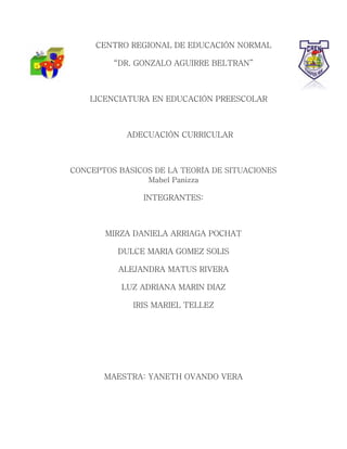 CENTRO REGIONAL DE EDUCACIÓN NORMAL
“DR. GONZALO AGUIRRE BELTRAN”
LICENCIATURA EN EDUCACIÓN PREESCOLAR
ADECUACIÓN CURRICULAR
CONCEPTOS BÁSICOS DE LA TEORÍA DE SITUACIONES
Mabel Panizza
INTEGRANTES:
MIRZA DANIELA ARRIAGA POCHAT
DULCE MARIA GOMEZ SOLIS
ALEJANDRA MATUS RIVERA
LUZ ADRIANA MARIN DIAZ
IRIS MARIEL TELLEZ
MAESTRA: YANETH OVANDO VERA
 