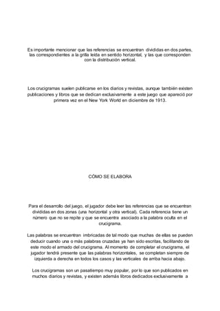 Es importante mencionar que las referencias se encuentran divididas en dos partes,
las correspondientes a la grilla leída en sentido horizontal, y las que corresponden
con la distribución vertical.
Los crucigramas suelen publicarse en los diarios y revistas, aunque también existen
publicaciones y libros que se dedican exclusivamente a este juego que apareció por
primera vez en el New York World en diciembre de 1913.
CÓMO SE ELABORA
Para el desarrollo del juego, el jugador debe leer las referencias que se encuentran
divididas en dos zonas (una horizontal y otra vertical). Cada referencia tiene un
número que no se repite y que se encuentra asociado a la palabra oculta en el
crucigrama.
Las palabras se encuentran imbricadas de tal modo que muchas de ellas se pueden
deducir cuando una o más palabras cruzadas ya han sido escritas, facilitando de
este modo el armado del crucigrama. Al momento de completar el crucigrama, el
jugador tendrá presente que las palabras horizontales, se completan siempre de
izquierda a derecha en todos los casos y las verticales de arriba hacia abajo.
Los crucigramas son un pasatiempo muy popular, por lo que son publicados en
muchos diarios y revistas, y existen además libros dedicados exclusivamente a
 