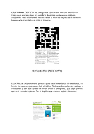 CRUCIGRAMA CRÍPTICO: los crucigramas crípticas son todo una tradición en
inglés, pero apenas existen en castellano. las pistas con juegos de palabras,
anagramas, hasta adivinanzas. muchas veces la mitad de las pista es la definición
buscada y la otra mitad es la pista, o viceversa.
HERRAMIENTAS ONLINE GRATIS
EDUCAPLAY: Originariamente pensada para crear herramientas de enseñanza, su
función de crear crucigramas es fácil e intuitiva. Básicamente escribes las palabras y
definiciones y con sólo apretar un botón crean el crucigrama, que luego puedes
compartir con quien quieras. Eso sí, te piden que crees un registro de usuario.
 
