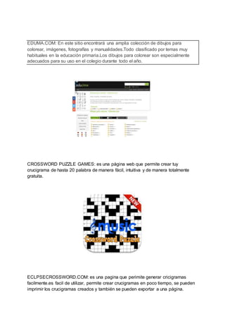 EDUMA.COM: En este sitio encontrará una amplia colección de dibujos para
colorear, imágenes, fotografías y manualidades.Todo clasificado por temas muy
habituales en la educación primaria.Los dibujos para colorear son especialmente
adecuados para su uso en el colegio durante todo el año.
CROSSWORD PUZZLE GAMES: es una página web que permite crear tuy
crucigrama de hasta 20 palabra de manera fácil, intuitiva y de manera totalmente
gratuita.
ECLPSECROSSWORD.COM: es una pagina que perimite generar cricigramas
facilmente.es facil de utilizar, permite crear crucigramas en poco tiempo, se pueden
imprimir los crucigramas creados y también se pueden exportar a una página.
 