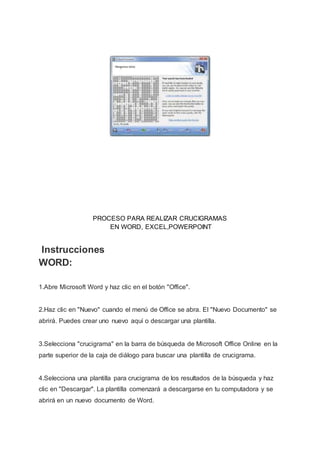 PROCESO PARA REALIZAR CRUCIGRAMAS
EN WORD, EXCEL,POWERPOINT
Instrucciones
WORD:
1.Abre Microsoft Word y haz clic en el botón "Office".
2.Haz clic en "Nuevo" cuando el menú de Office se abra. El "Nuevo Documento" se
abrirá. Puedes crear uno nuevo aquí o descargar una plantilla.
3.Selecciona "crucigrama" en la barra de búsqueda de Microsoft Office Online en la
parte superior de la caja de diálogo para buscar una plantilla de crucigrama.
4.Selecciona una plantilla para crucigrama de los resultados de la búsqueda y haz
clic en "Descargar". La plantilla comenzará a descargarse en tu computadora y se
abrirá en un nuevo documento de Word.
 