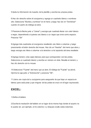 5.Quita la información de muestra de la plantilla y escribe tus propias pistas.
6.Haz clic derecho sobre el crucigrama y agrega un cuadrado blanco o sombrea
otro. Selecciona "Bordes y sombras" en el menú y luego haz clic en "Sombrear"
cuando el cuadro de diálogo se abra.
7.Presione la flecha junto a "Llenar" y escoge qué cuadrado llenar con color blanco
o negro, dependiendo si quieres uno blanco o un negro que sirva como espacio.
Presiona "Ok"
8.Agrega más cuadrados al crucigrama resaltando una hilera o columna y luego
presionando el botón derecho del mouse. Haz clic en "Insertar" del menú que abre y
luego escoge una hilera o columna a la derecha o a la izquierda del área resaltada
9.Agrega número a las cajas blancas para que correspondan con las pistas.
Selecciona un cuadrado blanco y escribe un número en éste. Resalta el número y
haz clic derecho con tu mouse.
10.Selecciona "Fuente" del menú que se abre. El diálogo de "Fuente" se abrirá.
Oprime la caja junto a "Sobrescrito" y presiona "Ok".
11.Llena una copia de tu crucigrama para asegurarte de que haya un espacio en
blanco para cada pista y que ninguna de las pistas se cruce en el lugar equivocado.
EXCEL:
1.Define el tablero
2.Escribe la resolución del tablero en un lugar de la misma hoja donde el usuario no
lo pueda ver, por ejemplo, en la columna s y despues oculta estas columnas.
 