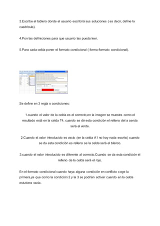3.Escribe el tablero donde el usuario escribirá sus soluciones ( es decir, define la
cuadrícula).
4.Pon las definiciones para que usuario las pueda leer.
5.Para cada celda poner el formato condicional ( forma-formato condicional).
Se define en 3 regla o condiciones:
1.cuando el valor de la celda es el correcto,en la imagen se muestra como el
resultado está en la celda T4. cuando se dé esta condición el relleno del a cenda
será el verde.
2.Cuando el valor introducido es vacío (en la celda A1 no hay nada escrito) cuando
se da esta condición es relleno se la celda será el blanco.
3.cuando el valor introducido es diferente al correcto.Cuando se da esta condición el
relleno de la celda será el rojo.
En el formato condicional cuando haya alguna condición en conflicto coge la
primera,ya que como la condición 2 y la 3 se podrían activar cuando en la celda
estuviera vacía.
 