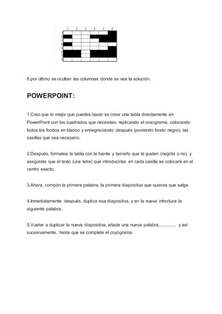 6.por último se ocultan las columnas donde se vea la solución.
POWERPOINT:
1.Creo que lo mejor que puedes hacer es crear una tabla directamente en
PowerPoint con los cuadrados que necesites, replicando el crucigrama, colocando
todos los fondos en blanco y ennegreciendo después (poniendo fondo negro), las
casillas que sea necesario.
2.Después, formatea la tabla con la fuente y tamaño que te gusten (negrita o no), y
asegúrate que el texto (una letra) que introducirías en cada casilla se colocará en el
centro exacto.
3.Ahora, compón la primera palabra, la primera diapositiva que quieras que salga.
4.Inmediatamente después, duplica esa diapositiva, y en la nueva introduce la
siguiente palabra.
5.Vuelve a duplicar la nueva diapositiva, añade una nueva palabra,.............. y así
sucesivamente, hasta que se complete el crucigrama.
 