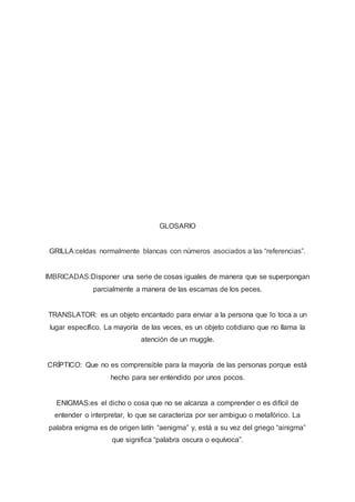 GLOSARIO
GRILLA:celdas normalmente blancas con números asociados a las “referencias”.
IMBRICADAS:Disponer una serie de cosas iguales de manera que se superpongan
parcialmente a manera de las escamas de los peces.
TRANSLATOR: es un objeto encantado para enviar a la persona que lo toca a un
lugar específico. La mayoría de las veces, es un objeto cotidiano que no llama la
atención de un muggle.
CRÍPTICO: Que no es comprensible para la mayoría de las personas porque está
hecho para ser entendido por unos pocos.
ENIGMAS:es el dicho o cosa que no se alcanza a comprender o es difícil de
entender o interpretar, lo que se caracteriza por ser ambiguo o metafórico. La
palabra enigma es de origen latín “aenigma” y, está a su vez del griego “ainigma”
que significa “palabra oscura o equívoca”.
 