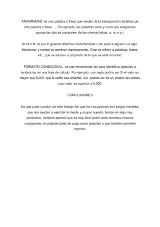 ANAGRAMAS: es una palabra o frase que resulta de la transposición de letras de
otra palabra o frase. ... Por ejemplo, las palabras amor y mora son anagramas
porque las dos se componen de las mismas letras: a, m, o y r.
ALUDEN: es por lo general referirse indirectamente o de paso a alguien o a algo.
Mencionar y mental es nombrar expresamente. Citar se refiere a palabras, textos,
etc., que se aducen a propósito de lo que se está diciendo.
FORMATO CONDICIONAL: es una herramienta útil para identificar patrones o
tendencias en una hoja de cálculo. Por ejemplo, una regla podría ser Si el valor es
mayor que 5.000, que la celda sea amarilla. Así, podrás ver de un vistazo las celdas
cuyo valor es superior a 5.000.
CONCLUSIONES
los que pude concluir de este trabajo fue que los crucigramas son juegos mentales
que nos ayudan a ejercitar la mente y ocupar nuestro tiempo en algo muy
productivo, también aprendí que es muy fácil poder crear nosotros mismos
crucigramas en páginas tanto de pago como gratuitas y que también permiten
imprimir.
 