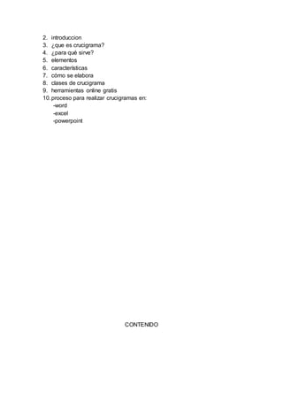 2. introduccion
3. ¿que es crucigrama?
4. ¿para qué sirve?
5. elementos
6. características
7. cómo se elabora
8. clases de crucigrama
9. herramientas online gratis
10.proceso para realizar crucigramas en:
-word
-excel
-powerpoint
CONTENIDO
 