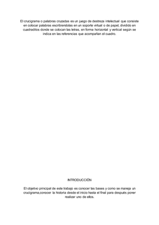 El crucigrama o palabras cruzadas es un juego de destreza intelectual que consiste
en colocar palabras escribiendolas en un soporte virtual o de papel, dividido en
cuadraditos donde se colocan las letras, en forma horizontal y vertical según se
indica en las referencias que acompañan el cuadro.
INTRODUCCIÓN
El objetivo principal de este trabajo es conocer las bases y como se maneja un
crucigrama,conocer la historia desde el inicio hasta el final para después poner
realizar uno de ellos.
 