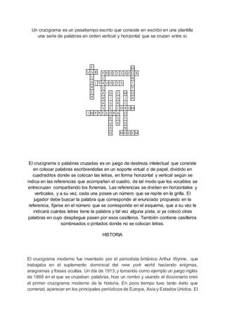 Un crucigrama es un pasatiempo escrito que consiste en escribir en una plantilla
una serie de palabras en orden vertical y horizontal que se cruzan entre sí.
El crucigrama o palabras cruzadas es un juego de destreza intelectual que consiste
en colocar palabras escribiendolas en un soporte virtual o de papel, dividido en
cuadraditos donde se colocan las letras, en forma horizontal y vertical según se
indica en las referencias que acompañan el cuadro, de tal modo que los vocablos se
entrecruzan compartiendo los fonemas. Las referencias se dividen en horizontales y
verticales, y a su vez, cada una posee un número que se repite en la grilla. El
jugador debe buscar la palabra que corresponde al enunciado propuesto en la
referencia, fijarse en el número que se corresponde en el esquema, que a su vez le
indicará cuántas letras tiene la palabra y tal vez alguna pista, si ya colocó otras
palabras en cuyo despliegue pasen por esos casilleros. También contiene casilleros
sombreados o pintados donde no se colocan letras.
HISTORIA
El crucigrama moderno fue inventado por el periodista británico Arthur Wynne, que
trabajaba en el suplemento dominical del new york world haciendo enigmas,
anagramas y frases ocultas. Un día de 1913, y tomando como ejemplo un juego inglés
de 1868 en el que se cruzaban palabras, hizo un rombo y usando el diccionario creó
el primer crucigrama moderno de la historia. En poco tiempo tuvo tanto éxito que
comenzó aparecer en los principales periódicos de Europa, Asia y Estados Unidos. El
 