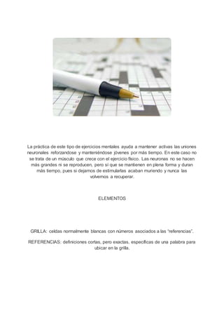La práctica de este tipo de ejercicios mentales ayuda a mantener activas las uniones
neuronales reforzandose y manteniéndose jóvenes por más tiempo. En este caso no
se trata de un músculo que crece con el ejercicio físico. Las neuronas no se hacen
más grandes ni se reproducen, pero sí que se mantienen en plena forma y duran
más tiempo, pues si dejamos de estimularlas acaban muriendo y nunca las
volvemos a recuperar.
ELEMENTOS
GRILLA: celdas normalmente blancas con números asociados a las “referencias”.
REFERENCIAS: definiciones cortas, pero exactas, específicas de una palabra para
ubicar en la grilla.
 