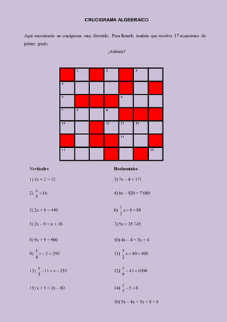 CRUCIGRAMA ALGEBRAICO
Aquí encontrarás un crucigrama muy divertido. Para llenarlo tendrás que resolver 17 ecuaciones de
primer grado.
¡Anímate!
1 2 3
4
5 6
7 9 8
10 12 13 15
14
11 16
Verticales Horizontales
1) 3x + 2 = 32 3) 7x – 4 = 171
2) 16
5

x
4) 8x – 920 = 7 080
3) 2x + 8 = 440 6) 88
8
2
1


x
5) 2x – 9 = x + 18 7) 5x = 35 745
8) 9x + 9 = 900 10) 4x – 4 = 3x + 6
9) 250
2
4
1


x 11) 500
40
2
5


x
13) 233
11
3


 x
x
12) 1000
43
9


x
15) x + 5 = 2x – 80 14) 0
5
7


x
16) 5x – 4x + 3x + 8 = 8
 