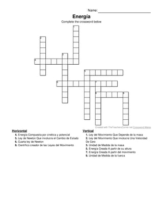 Vertical
1. Ley del Movimiento Que Depende de la masa
2. Ley del Movimiento Que involucra Una Velocidad
De Cero
3. Unidad de Medida de la masa
5. Energía Creada A partir de su altura
7. Energía Creada A partir del movimiento
9. Unidad de Medida de la fuerza
Horizontal
4. Energía Compuesta por cinética y potencial
5. Ley de Newton Que involucra el Cambio de Estado
6. Cuarta ley de Newton
8. Científico creador de las Leyes del Movimiento
Name:
Energía
Complete the crossword below
1
2
3
4
5
6 7
8 9
Created with TheTeachersCorner.net Crossword Maker
 