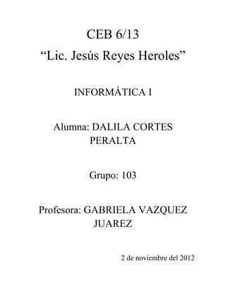 CEB 6/13
“Lic. Jesús Reyes Heroles”

      INFORMÁTICA I


  Alumna: DALILA CORTES
         PERALTA


         Grupo: 103


Profesora: GABRIELA VAZQUEZ
            JUAREZ


               2 de noviembre del 2012
 