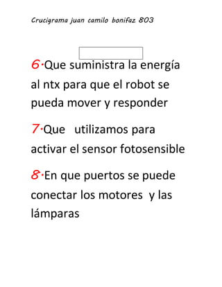 Crucigrama juan camilo bonifaz 803 
6.Que suministra la energía 
al ntx para que el robot se 
pueda mover y responder 
7.Que utilizamos para 
activar el sensor fotosensible 
8.En que puertos se puede 
conectar los motores y las 
lámparas 
 