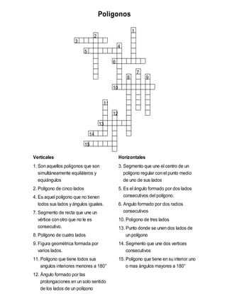 Poligonos
1
2
3
4
5
6
7
8 9
10
11
12
13
14
15
Verticales Horizontales
1. Son aquellos poligonos que son
simultáneamente equiláteros y
equiángulos
2. Polígono de cinco lados
4. Es aquel polígono que no tienen
todos sus lados y ángulos iguales.
7. Segmento de recta que une un
vértice con otro que no le es
consecutivo.
8. Polígono de cuatro lados
9. Figura geométrica formada por
varios lados.
11. Polígono que tiene todos sus
angulos interiores menores a 180°
12. Ángulo formado por las
prolongaciones en un solo sentido
de los lados de un polígono
3. Segmento que une el centro de un
polígono regular con el punto medio
de uno de sus lados
5. Es el ángulo formado por dos lados
consecutivos del polígono.
6. Angulo formado por dos radios
consecutivos
10. Poligono de tres lados
13. Punto donde se unen dos lados de
un polígono
14. Segmento que une dos vertices
consecutivos
15. Polígono que tiene en su interior uno
o mas ángulos mayores a 180°
 