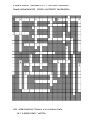 RESUELVE EL SIGUIENTE CRUCIGRAMA APLICA TUS CONOCIMIENTOSADQUIRIDOS..
TRABAJODEL PRIMER BIMESTRE. IMRIMIR Y CONTESTARCON TINTA COLORAZUL.
NOTA:FALTA EL 15 VERTICAL,ESTA DONDE APARECEEL 11 HORIZONTAL.
NO ES 56, ES 5 HORIZONTALY 6 VERTICAL.
3
1 1 2 4 2 5
3
4
5
6
7
1
4
6 9
7 8
1
0
8
1
2
1
1
1
4
9 1
3
1
0
1
7
1
1
1
6
1
2
1
3
 