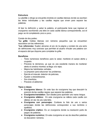 Estructura
La plantilla o dibujo se encuentra dividida en casillas blancas donde se escriben
las letras individuales y las casillas negras que sirven para separar las
palabras.
Al leer la definición y saber la palabra, el participante tiene que ingresar al
crucigrama escribiendo una letra en cada casilla blanca correspondiente, así el
juego se irá completando poco a poco.
Consta de dos partes:
*La grilla: Celdas blancas con números pequeños que se encuentran
asociados con las referencias.
*Las referencias: Suelen ubicarse al pie de la página y constan de una serie
de definiciones muy concisas que permiten al usuario vincular una palabra con
el espacio del que dispone para completar la grilla.
Beneficios
- Tiene numerosos beneficios para la salud, mantiene el cuerpo alerta y
ocupado.
- Previene la demencia, ya que es una excelente manera de mantener
alerta el cerebra mientras se llega a la vejez.
- Mejora las habilidades verbales.
- Le preparan para solucionar los problemas.
- Ejercita el músculo detector de patrones.
- Ayudan a desestresarse.
- Son divertidos.
- Previene el alzheimer.
Tipos o clases
● Crucigrama blanco: En este tipo de crucigrama hay que descubrir la
posición de las casillas negras que separan las palabras.
● Crucigrama translation: Son ideales para aprender una nueva lengua.
● Crucigrama silábico: En este crucigrama se rellena cada casilla con
sílabas en vez de una sola letra.
● Crucigrama con personajes: Contiene la foto de uno o varios
personajes donde las definiciones corresponden a sus nombres o
apellidos.
● Crucigrama críptico: Es un crucigrama donde su resolución parte de
juegos de palabras.
● Crucigrama numérico: En este crucigrama en vez de descifrar palabras
se descubren números.
 
