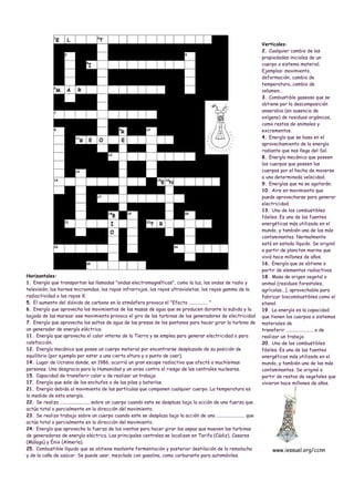 Verticales:
                                                                                                                    2. Cualquier cambio de las
                                                                                                                    propiedades iniciales de un
                                                                                                                    cuerpo o sistema material.
                                                                                                                    Ejemplos: movimiento,
                                                                                                                    deformación, cambio de
                                                                                                                    temperatura, cambio de
                                                                                                                    volumen...
                                                                                                                    3. Combustible gaseoso que se
                                                                                                                    obtiene por la descomposición
                                                                                                                    anaerobia (en ausencia de
                                                                                                                    oxígeno) de residuos orgánicos,
                                                                                                                    como restos de animales y
                                                                                                                    excrementos.
                                                                                                                    4. Energía que se basa en el
                                                                                                                    aprovechamiento de la energía
                                                                                                                    radiante que nos llega del Sol.
                                                                                                                    8. Energía mecánica que poseen
                                                                                                                    los cuerpos que poseen los
                                                                                                                    cuerpos por el hecho de moverse
                                                                                                                    a una determinada velocidad.
                                                                                                                    9. Energías que no se agotarán.
                                                                                                                    10. Aire en movimiento que
                                                                                                                    puede aprovecharse para generar
                                                                                                                    electricidad.
                                                                                                                    13. Uno de los combustibles
                                                                                                                    fósiles. Es una de las fuentes
                                                                                                                    energéticas más utilizada en el
                                                                                                                    mundo, y también una de las más
                                                                                                                    contaminantes. Normalmente
                                                                                                                    está en estado líquido. Se originó
                                                                                                                    a partir de plancton marino que
                                                                                                                    vivió hace millones de años.
                                                                                                                    16. Energía que se obtiene a
                                                                                                                    partir de elementos radiactivos.
Horizontales:                                                                                                       18. Masa de origen vegetal o
1. Energía que transportan las llamadas "ondas electromagnéticas", como la luz, las ondas de radio y                animal (residuos forestales,
televisión, los hornos microondas, los rayos infrarrojos, los rayos ultravioletas, los rayos gamma de la            agrícolas...), aprovechable para
radiactividad o los rayos X.                                                                                        fabricar biocombustibles como el
5. El aumento del dióxido de carbono en la atmósfera provoca el "Efecto ................ "                          etanol.
6. Energía que aprovecha los movimientos de las masas de agua que se producen durante la subida y la                19. La energía es la capacidad
bajada de las mareas: ese movimiento provoca el giro de las turbinas de los generadores de electricidad             que tienen los cuerpos o sistemas
7. Energía que aprovecha los saltos de agua de las presas de los pantanos para hacer girar la turbina de            materiales de
un generador de energía eléctrica.                                                                                  transferir ....................... o de
11. Energía que aprovecha el calor interno de la Tierra y se emplea para generar electricidad o para                realizar un trabajo.
calefacción.                                                                                                        20. Uno de los combustibles
12. Energía mecánica que posee un cuerpo material por encontrarse desplazado de su posición de                      fósiles. Es una de las fuentes
equilibrio (por ejemplo por estar a una cierta altura y a punto de caer).                                           energéticas más utilizada en el
14. Lugar de Ucrania donde, en 1986, ocurrió un gran escape radiactivo que afectó a muchísimas                      mundo, y también una de las más
personas. Una desgracia para la Humanidad y un aviso contra el riesgo de las centrales nucleares.                   contaminantes. Se originó a
15. Capacidad de transferir calor o de realizar un trabajo.                                                         partir de restos de vegetales que
17. Energía que sale de los enchufes o de las pilas y baterías.                                                     vivieron hace millones de años.
21. Energía debida al movimiento de las partículas que componen cualquier cuerpo. La temperatura es
la medida de esta energía.
22. Se realiza ......................... sobre un cuerpo cuando este se desplaza bajo la acción de una fuerza que
actúa total o parcialmente en la dirección del movimiento.
23. Se realiza trabajo sobre un cuerpo cuando este se desplaza bajo la acción de una ........................ que
actúa total o parcialmente en la dirección del movimiento.
24. Energía que aprovecha la fuerza de los vientos para hacer girar las aspas que mueven las turbinas
de generadores de energía eléctrica. Las principales centrales se localizan en Tarifa (Cádiz), Casares
(Málaga) y Énix (Almería).
25. Combustible líquido que se obtiene mediante fermentación y posterior destilación de la remolacha                     www.iessuel.org/ccnn
y de la caña de azúcar. Se puede usar, mezclado con gasolina, como carburante para automóviles.
 