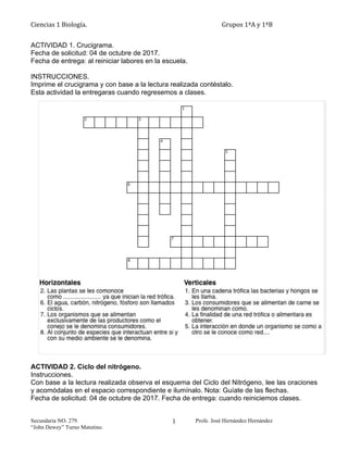 Ciencias 1 Biología. Grupos 1ªA y 1ªB
Secundaria NO. 279. Profe. José Hernández Hernández
“John Dewey” Turno Matutino.
1
ACTIVIDAD 1. Crucigrama.
Fecha de solicitud: 04 de octubre de 2017.
Fecha de entrega: al reiniciar labores en la escuela.
INSTRUCCIONES.
Imprime el crucigrama y con base a la lectura realizada contéstalo.
Esta actividad la entregaras cuando regresemos a clases.
ACTIVIDAD 2. Ciclo del nitrógeno.
Instrucciones.
Con base a la lectura realizada observa el esquema del Ciclo del Nitrógeno, lee las oraciones
y acomódalas en el espacio correspondiente e ilumínalo. Nota: Guíate de las flechas.
Fecha de solicitud: 04 de octubre de 2017. Fecha de entrega: cuando reiniciemos clases.