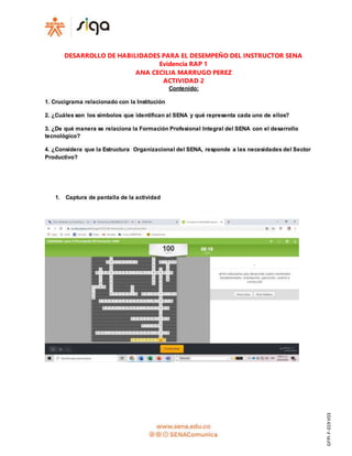 GFPI-F-019V03
DESARROLLO DE HABILIDADES PARA EL DESEMPEÑO DEL INSTRUCTOR SENA
Evidencia RAP 1
ANA CECILIA MARRUGO PEREZ
ACTIVIDAD 2
Contenido:
1. Crucigrama relacionado con la Institución
2. ¿Cuáles son los símbolos que identifican al SENA y qué representa cada uno de ellos?
3. ¿De qué manera se relaciona la Formación Profesional Integral del SENA con el desarrollo
tecnológico?
4. ¿Considera que la Estructura Organizacional del SENA, responde a las necesidades del Sector
Productivo?
1. Captura de pantalla de la actividad
 