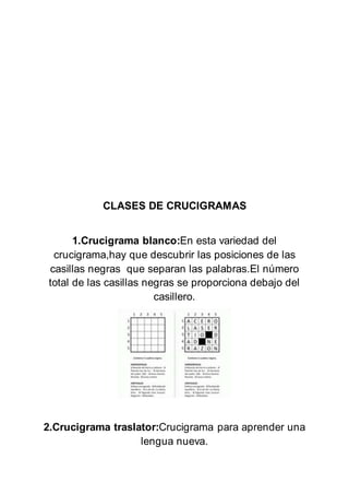CLASES DE CRUCIGRAMAS
1.Crucigrama blanco:En esta variedad del
crucigrama,hay que descubrir las posiciones de las
casillas negras que separan las palabras.El número
total de las casillas negras se proporciona debajo del
casillero.
2.Crucigrama traslator:Crucigrama para aprender una
lengua nueva.
 