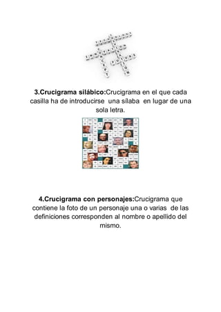 3.Crucigrama silábico:Crucigrama en el que cada
casilla ha de introducirse una sílaba en lugar de una
sola letra.
4.Crucigrama con personajes:Crucigrama que
contiene la foto de un personaje una o varias de las
definiciones corresponden al nombre o apellido del
mismo.
 