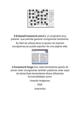 2.EclipseCrossword.com:Es un programa muy
potente que permite generar crucigramas facilmente.
Es fácil de utilizar,tiene la opción de imprimir
crucigramas,se puede exportar de una página web.
3.Crossword forge:Con esta herramienta aparte de
poner creer crucigramas también podemos crear sopa
de letras.Esta herramienta ofrece diferentes
funcionalidades como:
-Insertar imágenes.
-PDF.
-Imprimirlo.
 