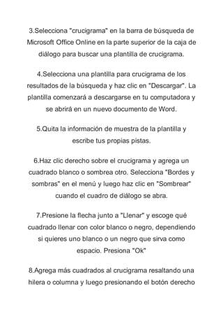 3.Selecciona "crucigrama" en la barra de búsqueda de
Microsoft Office Online en la parte superior de la caja de
diálogo para buscar una plantilla de crucigrama.
4.Selecciona una plantilla para crucigrama de los
resultados de la búsqueda y haz clic en "Descargar". La
plantilla comenzará a descargarse en tu computadora y
se abrirá en un nuevo documento de Word.
5.Quita la información de muestra de la plantilla y
escribe tus propias pistas.
6.Haz clic derecho sobre el crucigrama y agrega un
cuadrado blanco o sombrea otro. Selecciona "Bordes y
sombras" en el menú y luego haz clic en "Sombrear"
cuando el cuadro de diálogo se abra.
7.Presione la flecha junto a "Llenar" y escoge qué
cuadrado llenar con color blanco o negro, dependiendo
si quieres uno blanco o un negro que sirva como
espacio. Presiona "Ok"
8.Agrega más cuadrados al crucigrama resaltando una
hilera o columna y luego presionando el botón derecho
 