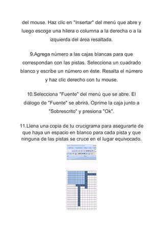 del mouse. Haz clic en "Insertar" del menú que abre y
luego escoge una hilera o columna a la derecha o a la
izquierda del área resaltada.
9.Agrega número a las cajas blancas para que
correspondan con las pistas. Selecciona un cuadrado
blanco y escribe un número en éste. Resalta el número
y haz clic derecho con tu mouse.
10.Selecciona "Fuente" del menú que se abre. El
diálogo de "Fuente" se abrirá. Oprime la caja junto a
"Sobrescrito" y presiona "Ok".
11.Llena una copia de tu crucigrama para asegurarte de
que haya un espacio en blanco para cada pista y que
ninguna de las pistas se cruce en el lugar equivocado.
 