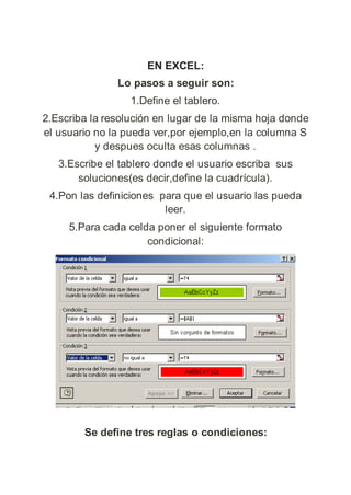 EN EXCEL:
Lo pasos a seguir son:
1.Define el tablero.
2.Escriba la resolución en lugar de la misma hoja donde
el usuario no la pueda ver,por ejemplo,en la columna S
y despues oculta esas columnas .
3.Escribe el tablero donde el usuario escriba sus
soluciones(es decir,define la cuadrícula).
4.Pon las definiciones para que el usuario las pueda
leer.
5.Para cada celda poner el siguiente formato
condicional:
Se define tres reglas o condiciones:
 