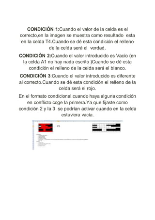 CONDICIÓN 1:Cuando el valor de la celda es el
correcto,en la imagen se muestra como resultado esta
en la celda T4.Cuando se dé esta condición el relleno
de la celda será el verdad.
CONDICIÓN 2:Cuando el valor introducido es Vacío (en
la celda A1 no hay nada escrito )Cuando se dé esta
condición el relleno de la celda será el blanco.
CONDICIÓN 3:Cuando el valor introducido es diferente
al correcto.Cuando se dé esta condición el relleno de la
celda será el rojo.
En el formato condicional cuando haya alguna condición
en conflicto coge la primera.Ya que fijaste como
condición 2 y la 3 se podrían activar cuando en la celda
estuviera vacía.
 